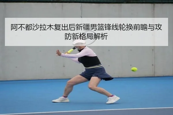 阿不都沙拉木复出后新疆男篮锋线轮换前瞻与攻防新格局解析
