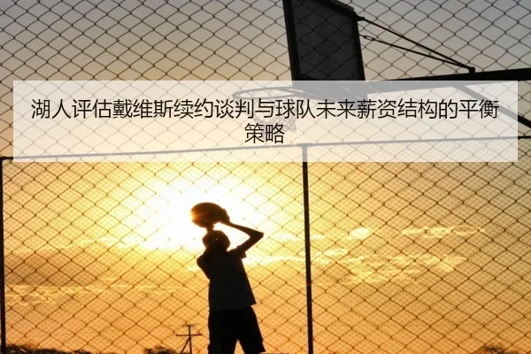 湖人评估戴维斯续约谈判与球队未来薪资结构的平衡策略