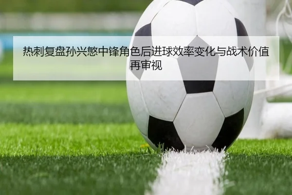 热刺复盘孙兴慜中锋角色后进球效率变化与战术价值再审视