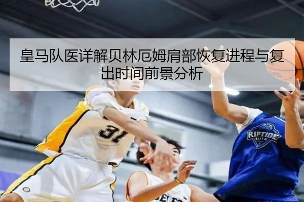皇马队医详解贝林厄姆肩部恢复进程与复出时间前景分析