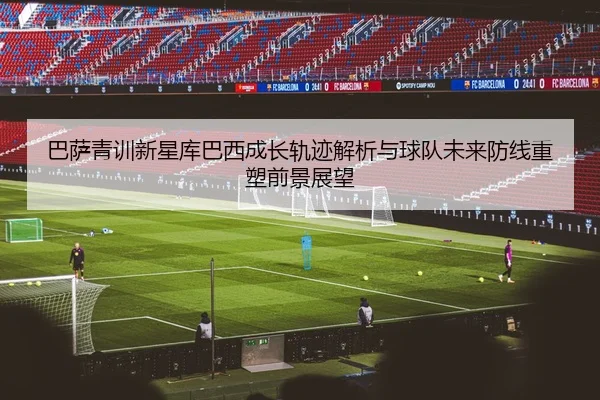 巴萨青训新星库巴西成长轨迹解析与球队未来防线重塑前景展望
