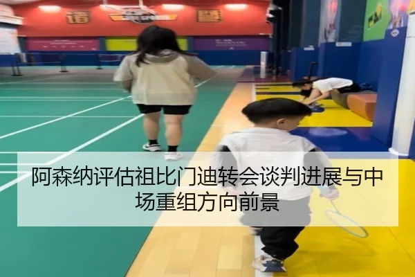 阿森纳评估祖比门迪转会谈判进展与中场重组方向前景