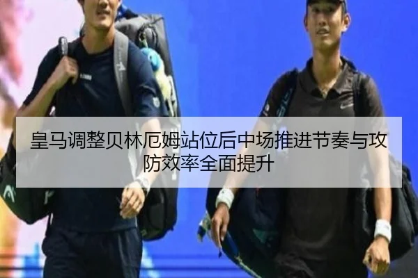 皇马调整贝林厄姆站位后中场推进节奏与攻防效率全面提升